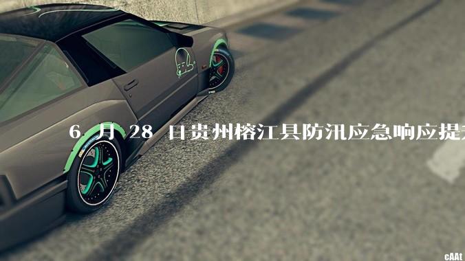 6 月 28 日贵州榕江县防汛应急响应提升至 Ⅰ 级，全城撤离，当地情况如何？