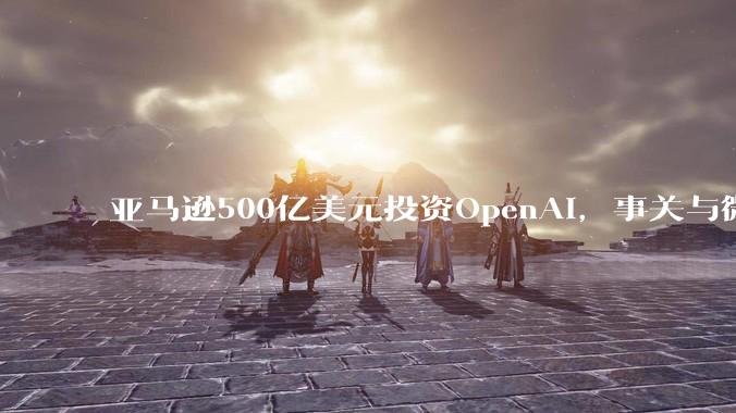 亚马逊500亿美元投资OpenAI，事关与微软的头把交椅之争_re_芯片_***购